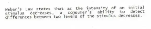 Weber's Law states that as the intensity of an initial stimulus decreases, a consumer's ability to detect differences between two levels of the stimulus decreases.