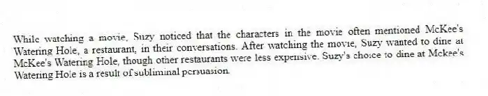 While watching a movie, Suzy noticed that the characters in the movie often mentioned McKee's Watering Hole, a restaurant, in their conversations. After watching the movie, Suzy wanted to dine at McKee's Watering Hole, though other restaurants were less expensive. Suzy's choice to dine at Mckee's Watering Hole is a result of subliminal persuasion.