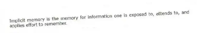 Implicit memory is the memory for information one is exposed to, attends to, and applies effort to remember.