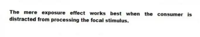 The mere exposure effect works best when the consumer is distracted from processing the focal stimulus.