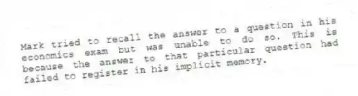 Mark tried to recall the answer to a question in his economics exam but was unable to do so. This is because the answer to that particular question had failed to register in his implicit memory.