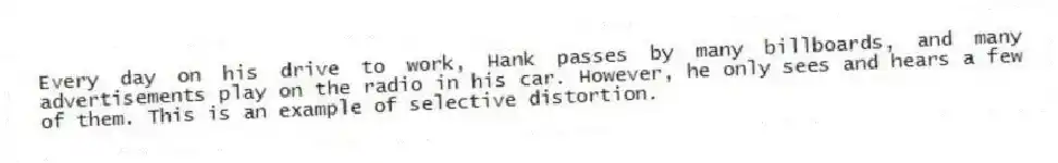 Every day on his drive to work, Hank passes by many billboards, and many advertisements play on the radio in his car. However, he only sees and hears a few of them. This is an example of selective distortion.