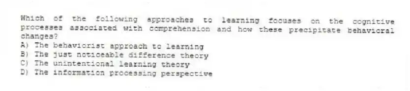 Which of the following approaches to learning focuses on the cognitive processes associated with comprehension and how these precipitate behavioral changes?
A) The behaviorist approach to learning
B) The just noticeable difference theory
C) The unintentional learning theory
D) The information processing perspective