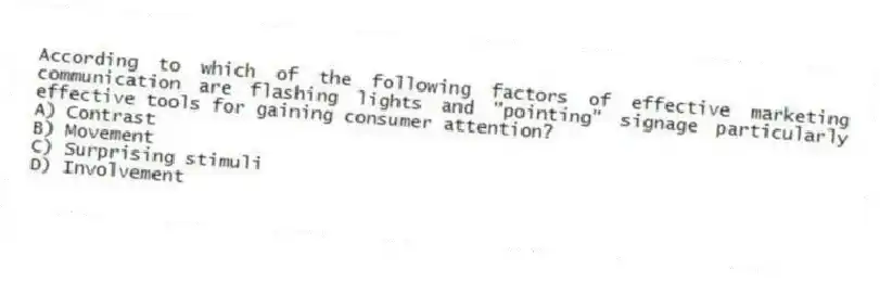 According to which of the following factors of effective marketing communication are flashing lights and "pointing" signage particularly effective tools for gaining consumer attention?
A) Contrast
B) Movement
C) Surprising stimuli
D) Involvement