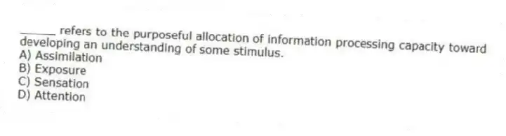 _____ refers to the purposeful allocation of information processing capacity toward developing an understanding of some stimulus.
A) Assimilation
B) Exposure
C) Sensation
D) Attention