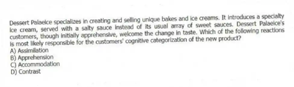 Dessert Palaeice specializes in creating and selling unique bakes and ice creams. It introduces a specialty ice cream, served with a salty sauce instead of its usual array of sweet sauces. Dessert Palaeice's customers, though initially apprehensive, welcome the change in taste. Which of the following reactions is most likely responsible for the customers' cognitive categorization of the new product?
A) Assimilation
B) Apprehension
C) Accommodation
D) Contrast