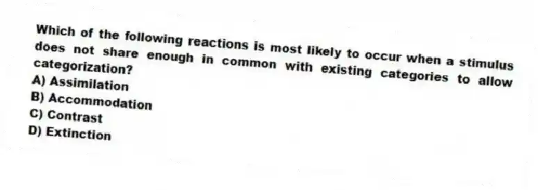 Which of the following reactions is most likely to occur when a stimulus does not share enough in common with existing categories to allow categorization?
A) Assimilation
B) Accommodation
C) Contrast
D) Extinction