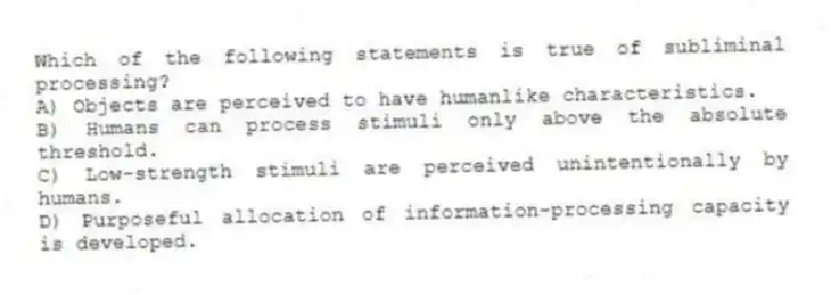 Which of the following statements is true of subliminal processing?
A) Objects are perceived to have humanlike characteristics.
B) Humans can process stimuli only above the absolute threshold.
C) Low-strength stimuli are perceived unintentionally by humans.
D) Purposeful allocation of information-processing capacity is developed.