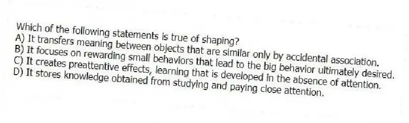 Which of the following statements is true of shaping?
A) It transfers meaning between objects that are similar only by accidental association.
B) It focuses on rewarding small behaviors that lead to the big behavior ultimately desired.
C) It creates preattentive effects, learning that is developed in the absence of attention.
D) It stores knowledge obtained from studying and paying close attention.