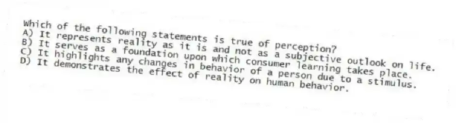 Which of the following statements is true of perception?
A) It represents reality as it is and not as a subjective outlook on life.
B) It serves as a foundation upon which consumer learning takes place.
C) It highlights any changes in behavior of a person due to a stimulus.
D) It demonstrates the effect of reality on human behavior.