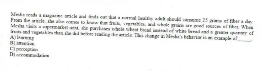 Mesha reads a magazine article and finds out that a normal healthy adult should consume 25 grams of fiber a day. From the article, she also comes to know that fruits, vegetables, and whole grains are good sources of fiber. When Mesha visits a supermarket next, she purchases whole wheat bread instead of white bread and a greater quantity of fruits and vegetables than she did before reading the article. This change in Mesha's behavior is an example of _____.
A) learning
B) attention
C) perception
D) accommodation
