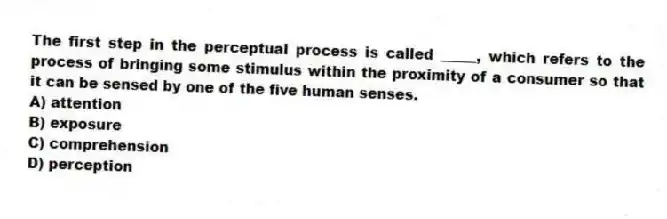 The first step in the perceptual process is called _____, which refers to the process of bringing some stimulus within the proximity of a consumer so that it can be sensed by one of the five human senses.
A) attention
B) exposure
C) comprehension
D) perception
