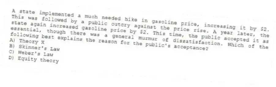 A state implemented a much needed hike in gasoline price, increasing it by $2. This was followed by a public outcry against the price rise. A year later, the state again increased gasoline price by $2. This time, the public accepted it as essential, though there was a general murmur of dissatisfaction. Which of the following best explains the reason for the public's acceptance?
A) Theory X
B) Skinner's Law
C) Weber's Law
D) Equity theory