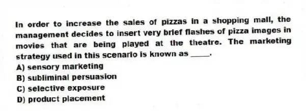 In order to increase the sales of pizzas in a shopping mall, the management decides to insert very brief flashes of pizza images in movies that are being played at the theatre. The marketing strategy used in this scenario is known as _____.
A) sensory marketing
B) subliminal persuasion
C) selective exposure
D) product placement