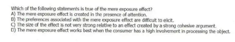 Which of the following statements is true of the mere exposure effect?
A) The mere exposure effect is created in the presence of attention.
B) The preferences associated with the mere exposure effect are difficult to elicit.
C) The size of the effect is not very strong relative to an effect created by a strong cohesive argument.
D) The mere exposure effect works best when the consumer has a high involvement in processing the object.