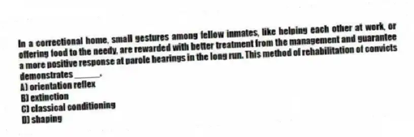 In a correctional home, small gestures among fellow inmates, like helping each other at work, or offering food to the needy, are rewarded with better treatment from the management and guarantee a more positive response at parole hearings in the long run. This method of rehabilitation of convicts demonstrates _____.
A) orientation reflex
B) extinction
C) classical conditioning
D) shaping