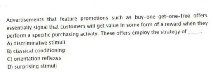 Advertisements that feature promotions such as buy-one-get-one-free offers essentially signal that customers will get value in some form of a reward when they perform a specific purchasing activity. These offers employ the strategy of _____.
A) discriminative stimuli
B) classical conditioning
C) orientation reflexes
D) surprising stimuli