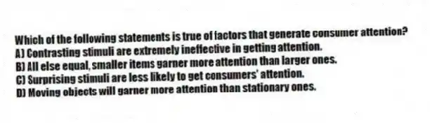Which of the following statements is true of factors that generate consumer attention?
A) Contrasting stimuli are extremely ineffective in getting attention.
B) All else equal, smaller items garner more attention than larger ones.
C) Surprising stimuli are less likely to get consumers' attention.
D) Moving objects will garner more attention than stationary ones.