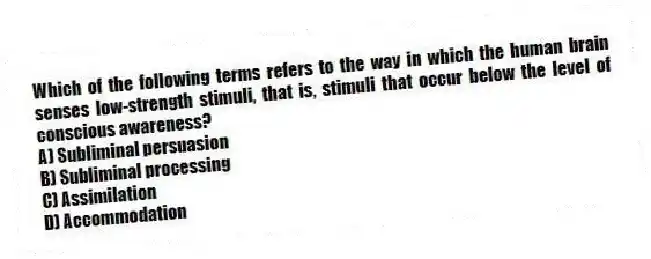 Which of the following terms refers to the way in which the human brain senses low-strength stimuli, that is, stimuli that occur below the level of conscious awareness?
A) Subliminal persuasion
B) Subliminal processing
C) Assimilation
D) Accommodation