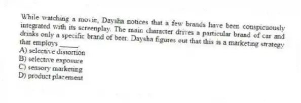 While watching a movie, Daysha notices that a few brands have been conspicuously integrated with its screenplay. The main character drives a particular brand of car and drinks only a specific brand of beer. Daysha figures out that this is a marketing strategy that employs _____.
A) selective distortion
B) selective exposure
C) sensory marketing
D) product placement