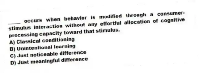 _____ occurs when behavior is modified through a consumer-stimulus interaction without any effortful allocation of cognitive processing capacity toward that stimulus.
A) Classical conditioning
B) Unintentional learning
C) Just noticeable difference
D) Just meaningful difference