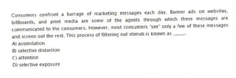 Consumers confront a barrage of marketing messages each day. Banner ads on websites, billboards, and print media are some of the agents through which these messages are communicated to the consumers. However, most consumers "see" only a few of these messages and screen out the rest. This process of filtering out stimuli is known as _____.
A) assimilation
B) selective distortion
C) attention
D) selective exposure