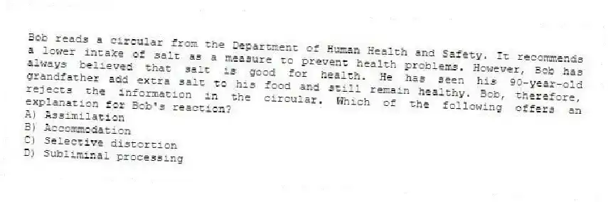 Bob reads a circular from the Department of Human Health and Safety. It recommends a lower intake of salt as a measure to prevent health problems. However, Bob has always believed that salt is good for health. He has seen his 90-year-old grandfather add extra salt to his food and still remain healthy. Bob, therefore, rejects the information in the circular. Which of the following offers an explanation for Bob's reaction?
A) Assimilation
B) Accommodation
C) Selective distortion
D) Subliminal processing