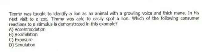 Timmy was taught to identify a lion as an animal with a growling voice and thick mane. In his next visit to a zoo, Timmy was able to easily spot a lion. Which of the following consumer reactions to a stimulus is demonstrated in this example?
A) Accommodation
B) Assimilation
C) Exposure
D) Simulation