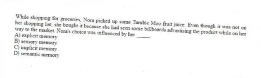 While shopping for groceries, Nora picked up some Tumble Moo fruit juice. Even though it was not on her shopping list, she bought it because she had seen some billboards advertising the product while on her way to the market. Nora's choice was influenced by her _____.
A) explicit memory
B) sensory memory
C) implicit memory
D) semantic memory
