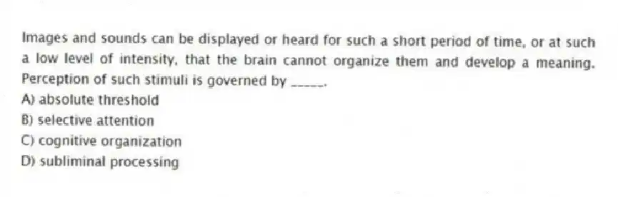 Images and sounds can be displayed or heard for such a short period of time, or at such a low level of intensity, that the brain cannot organize them and develop a meaning. Perception of such stimuli is governed by _____.
A) absolute threshold
B) selective attention
C) cognitive organization
D) subliminal processing