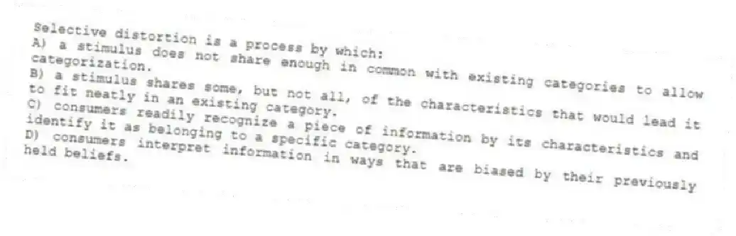 Selective distortion is a process by which:
A) a stimulus does not share enough in common with existing categories to allow categorization.
B) a stimulus shares some, but not all, of the characteristics that would lead it to fit neatly in an existing category.
C) consumers readily recognize a piece of information by its characteristics and identify it as belonging to a specific category.
D) consumers interpret information in ways that are biased by their previously held beliefs.