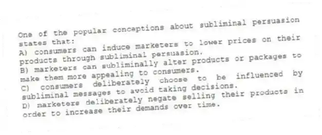 One of the popular conceptions about subliminal persuasion states that:
A) consumers can induce marketers to lower prices on their products through subliminal persuasion.
B) marketers can subliminally alter products or packages to make them more appealing to consumers.
C) consumers deliberately choose to be influenced by subliminal messages to avoid taking decisions.
D) marketers deliberately negate selling their products in order to increase their demands over time.