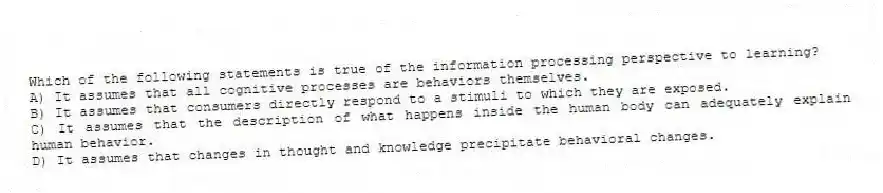 Which of the following statements is true of the information processing perspective to learning?
A) It assumes that all cognitive processes are behaviors themselves.
B) It assumes that consumers directly respond to a stimuli to which they are exposed.
C) It assumes that the description of what happens inside the human body can adequately explain human behavior.
D) It assumes that changes in thought and knowledge precipitate behavioral changes.