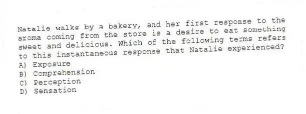 Natalie walks by a bakery, and her first response to the aroma coming from the store is a desire to eat something sweet and delicious. Which of the following terms refers to this instantaneous response that Natalie experienced?
A) Exposure
B) Comprehension
C) Perception
D) Sensation