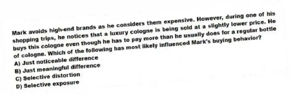 Mark avoids high-end brands as he considers them expensive. However, during one of his shopping trips, he notices that a luxury cologne is being sold at a slightly lower price. He buys this cologne even though he has to pay more than he usually does for a regular bottle of cologne. Which of the following has most likely influenced Mark's buying behavior?
A) Just noticeable difference
B) Just meaningful difference
C) Selective distortion
D) Selective exposure