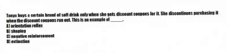 Tanya buys a certain brand of soft drink only when she gets discount coupons for it. She discontinues purchasing it when the discount coupons run out. This is an example of _____.
A) orientation reflex
B) shaping
C) negative reinforcement
D) extinction