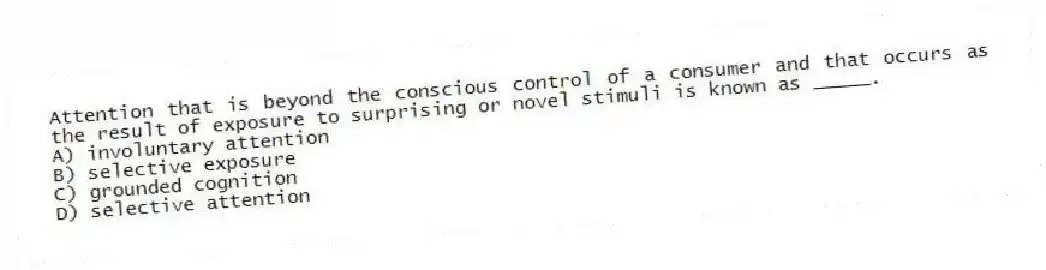 Attention that is beyond the conscious control of a consumer and that occurs as the result of exposure to surprising or novel stimuli is known as _____.
A) involuntary attention
B) selective exposure
C) grounded cognition
D) selective attention