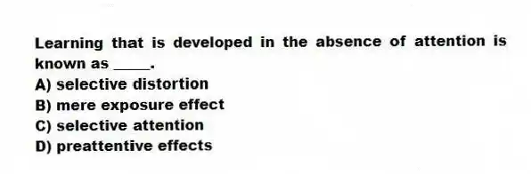 Learning that is developed in the absence of attention is known as _____.
A) selective distortion
B) mere exposure effect
C) selective attention
D) preattentive effects