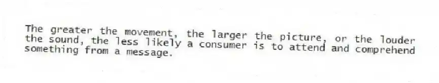 The greater the movement, the larger the picture, or the louder the sound, the less likely a consumer is to attend and comprehend something from a message.