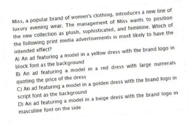 Miss, a popular brand of women's clothing, introduces a new line of luxury evening wear. The management of Miss wants to position the new collection as plush, sophisticated, and feminine. Which of the following print media advertisements is most likely to have the intended effect?
A) An ad featuring a model in a yellow dress with the brand logo in block font as the background
B) An ad featuring a model in a red dress with large numerals quoting the price of the dress
C) An ad featuring a model in a golden dress with the brand logo in script font as the background
D) An ad featuring a model in a beige dress with the brand logo in masculine font on the side