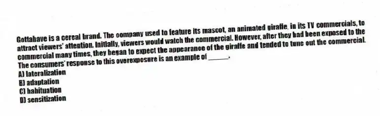 Gottahave is a cereal brand. The company used to feature its mascot, an animated giraffe, in its TV commercials, to attract viewers' attention. Initially, viewers would watch the commercial. However, after they had been exposed to the commercial many times, they began to expect the appearance of the giraffe and tended to tune out the commercial. The consumers' response to this overexposure is an example of _____.
A) lateralization
B) adaptation
C) habituation
D) sensitization