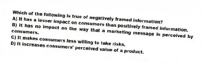 Which of the following is true of negatively framed information?
A) It has a lesser impact on consumers than positively framed information.
B) It has no impact on the way that a marketing message is perceived by consumers.
C) It makes consumers less willing to take risks.
D) It increases consumers' perceived value of a product.