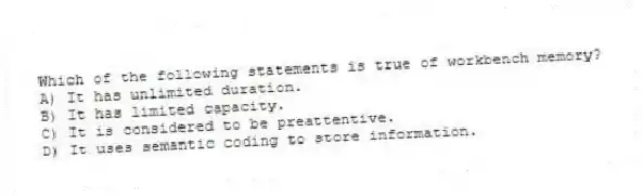 Which of the following statements is true of workbench memory?
A) It has unlimited duration.
B) It has limited capacity.
C) It is considered to be preattentive.
D) It uses semantic coding to store information.
