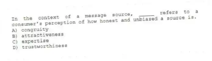In the context of a message source, _____ refers to a consumer's perception of how honest and unbiased a source is.
A) congruity
B) attractiveness
C) expertise
D) trustworthiness