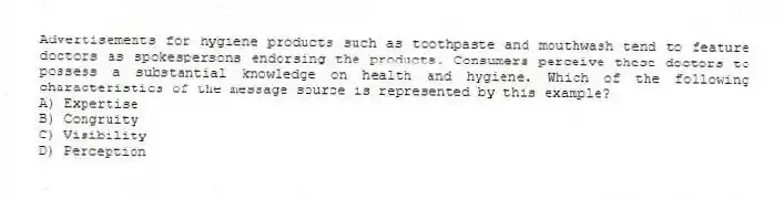 Advertisements for hygiene products such as toothpaste and mouthwash tend to feature doctors as spokespersons endorsing the products. Consumers perceive these doctors to possess a substantial knowledge on health and hygiene. Which of the following characteristics of the message source is represented by this example?
A) Expertise
B) Congruity
C) Visibility
D) Perception