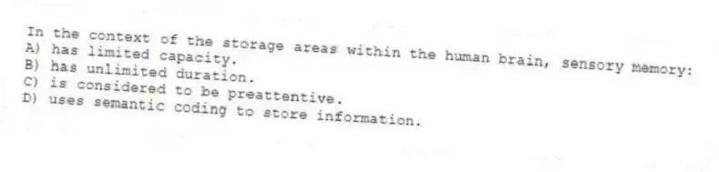 In the context of the storage areas within the human brain, sensory memory:
A) has limited capacity.
B) has unlimited duration.
C) is considered to be preattentive.
D) uses semantic coding to store information.