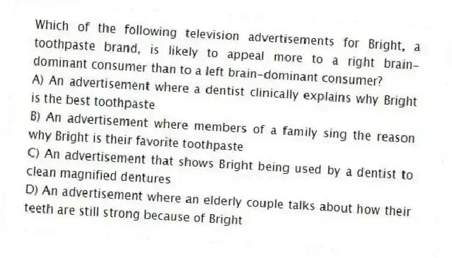 Which of the following television advertisements for Bright, a toothpaste brand, is likely to appeal more to a right brain-dominant consumer than to a left brain-dominant consumer?
A) An advertisement where a dentist clinically explains why Bright is the best toothpaste
B) An advertisement where members of a family sing the reason why Bright is their favorite toothpaste
C) An advertisement that shows Bright being used by a dentist to clean magnified dentures
D) An advertisement where an elderly couple talks about how their teeth are still strong because of Bright