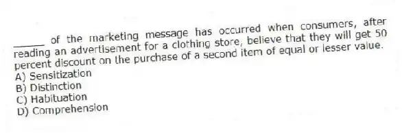 _____ of the marketing message has occurred when consumers, after reading an advertisement for a clothing store, believe that they will get 50 percent discount on the purchase of a second item of equal or lesser value.
A) Sensitization
B) Distinction
C) Habituation
D) Comprehension