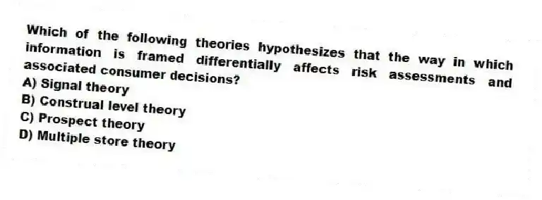 Which of the following theories hypothesizes that the way in which information is framed differentially affects risk assessments and associated consumer decisions?
A) Signal theory
B) Construal level theory
C) Prospect theory
D) Multiple store theory