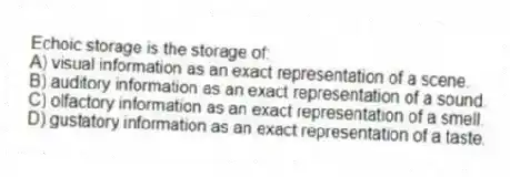 Echoic storage is the storage of:
A) visual information as an exact representation of a scene.
B) auditory information as an exact representation of a sound.
C) olfactory information as an exact representation of a smell.
D) gustatory information as an exact representation of a taste.